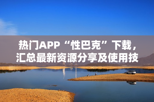 熱門APP“性巴克”下載，匯總最新資源分享及使用技巧