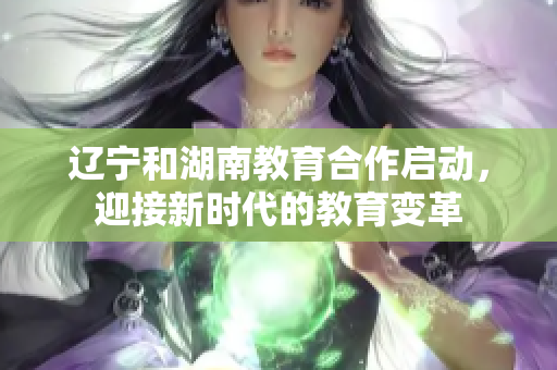 遼寧和湖南教育合作啟動(dòng)，迎接新時(shí)代的教育變革