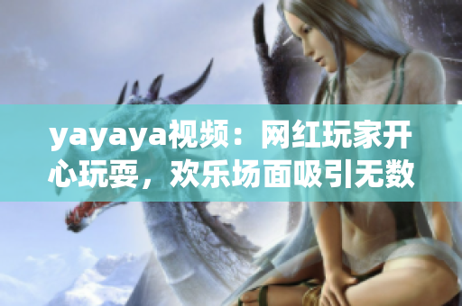 yayaya視頻：網(wǎng)紅玩家開(kāi)心玩耍，歡樂(lè)場(chǎng)面吸引無(wú)數(shù)粉絲眼球