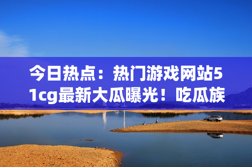 今日熱點：熱門游戲網站51cg最新大瓜曝光！吃瓜族矚目趙子涵事件揭秘