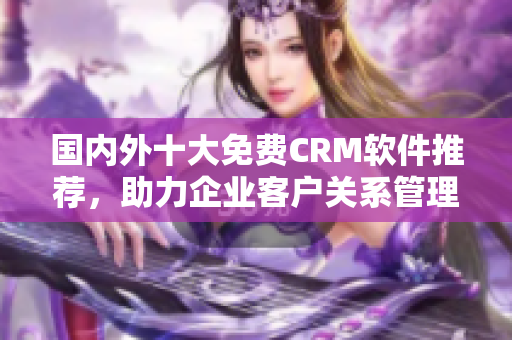 國內外十大免費CRM軟件推薦，助力企業(yè)客戶關系管理