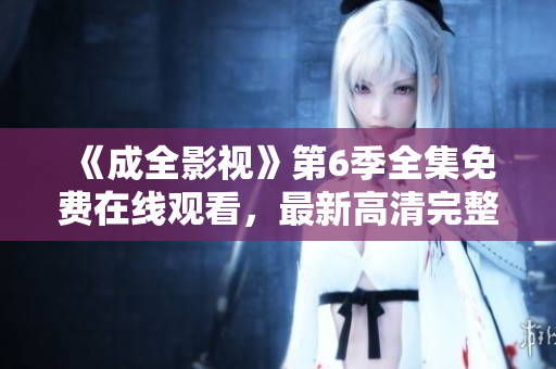 《成全影視》第6季全集免費在線觀看，最新高清完整版，敬請期待！