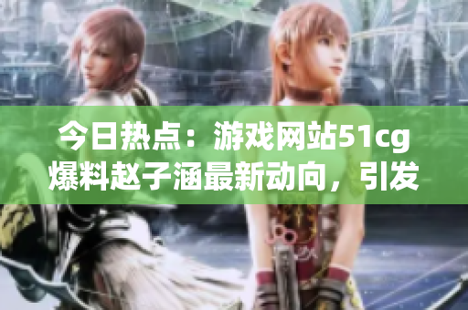 今日熱點：游戲網(wǎng)站51cg爆料趙子涵最新動向，引發(fā)吃瓜族關(guān)注
