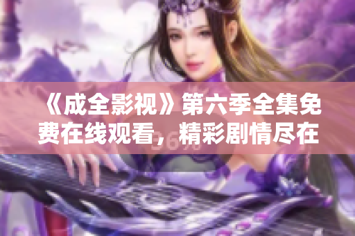 《成全影視》第六季全集免費在線觀看，精彩劇情盡在成全影視平臺