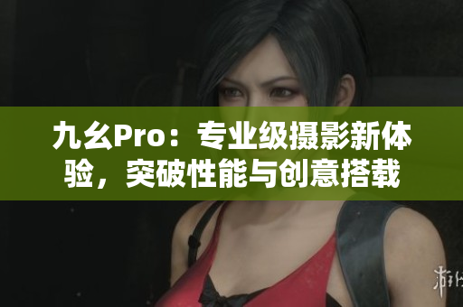 九幺Pro：專業(yè)級攝影新體驗(yàn)，突破性能與創(chuàng)意搭載