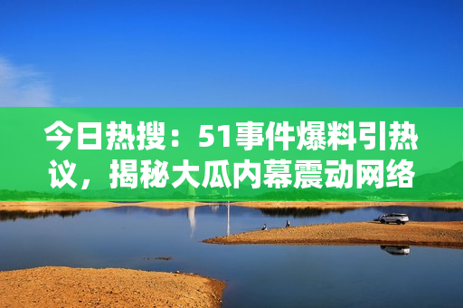 今日熱搜：51事件爆料引熱議，揭秘大瓜內(nèi)幕震動網(wǎng)絡(luò)