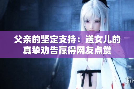 父親的堅定支持：送女兒的真摯勸告贏得網(wǎng)友點贊