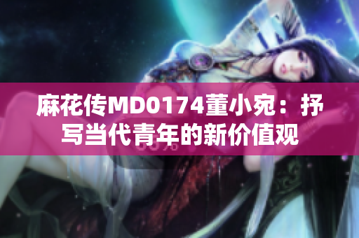 麻花傳MD0174董小宛：抒寫(xiě)當(dāng)代青年的新價(jià)值觀