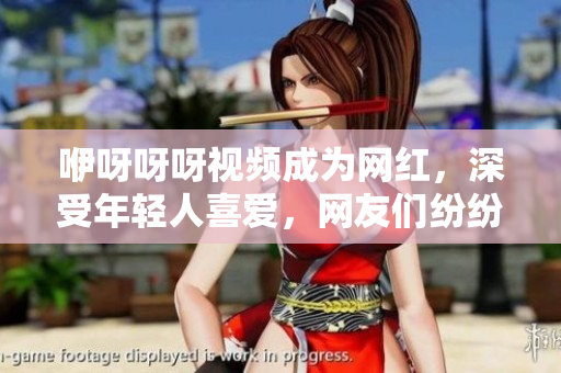 咿呀呀呀視頻成為網(wǎng)紅，深受年輕人喜愛，網(wǎng)友們紛紛模仿分享。