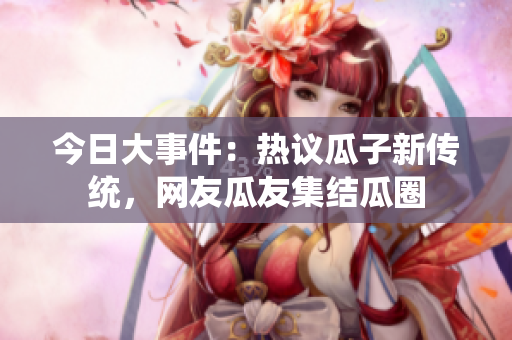 今日大事件：熱議瓜子新傳統(tǒng)，網(wǎng)友瓜友集結(jié)瓜圈