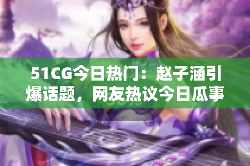 51CG今日熱門：趙子涵引爆話題，網(wǎng)友熱議今日瓜事