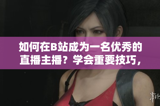 如何在B站成為一名優(yōu)秀的直播主播？學(xué)會(huì)重要技巧，快速提升人氣