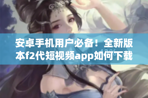 安卓手機用戶必備！全新版本f2代短視頻app如何下載安裝，快來get新功能啦