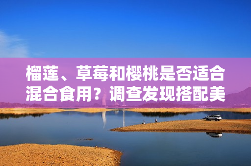 榴蓮、草莓和櫻桃是否適合混合食用？調(diào)查發(fā)現(xiàn)搭配美味的方式