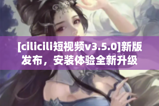 [cilicili短視頻v3.5.0]新版發(fā)布，安裝體驗(yàn)全新升級
