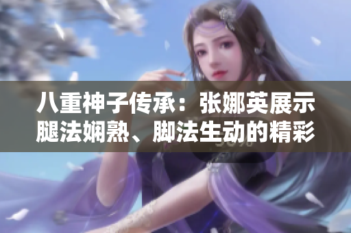 八重神子傳承：張娜英展示腿法嫻熟、腳法生動(dòng)的精彩畫面