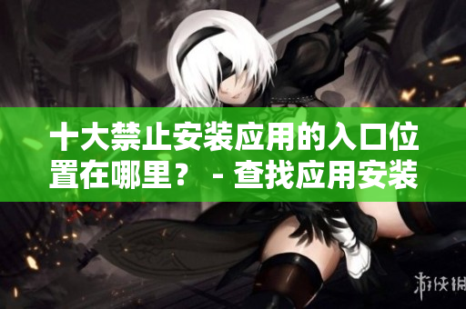 十大禁止安裝應(yīng)用的入口位置在哪里？ - 查找應(yīng)用安裝的阻礙處