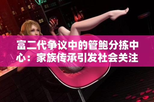 富二代爭(zhēng)議中的管鮑分揀中心：家族傳承引發(fā)社會(huì)關(guān)注