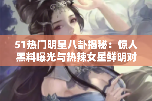 51熱門明星八卦揭秘：驚人黑料曝光與熱辣女星鮮明對比