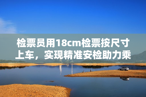 檢票員用18cm檢票按尺寸上車，實(shí)現(xiàn)精準(zhǔn)安檢助力乘客出行