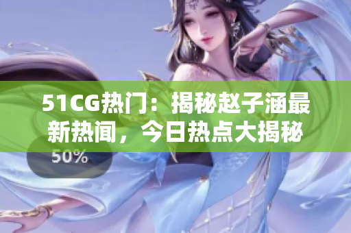 51CG熱門：揭秘趙子涵最新熱聞，今日熱點大揭秘