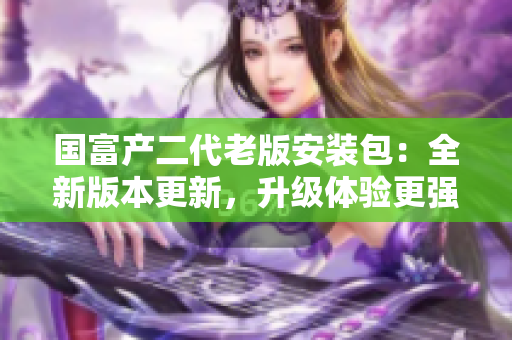 國(guó)富產(chǎn)二代老版安裝包：全新版本更新，升級(jí)體驗(yàn)更強(qiáng)！