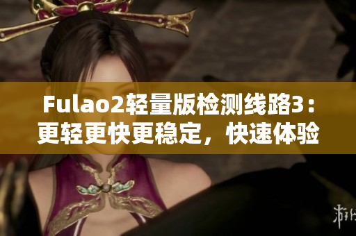 Fulao2輕量版檢測(cè)線路3：更輕更快更穩(wěn)定，快速體驗(yàn)新版本感受