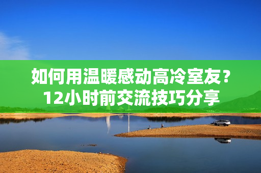 如何用溫暖感動(dòng)高冷室友？12小時(shí)前交流技巧分享