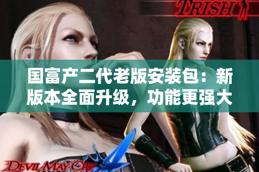 國富產(chǎn)二代老版安裝包：新版本全面升級(jí)，功能更強(qiáng)大