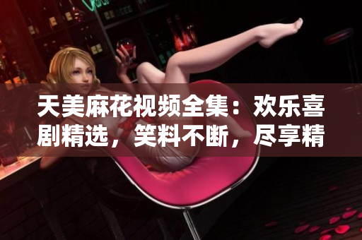 天美麻花視頻全集：歡樂喜劇精選，笑料不斷，盡享精彩絕倫的喜劇饕餮盛宴
