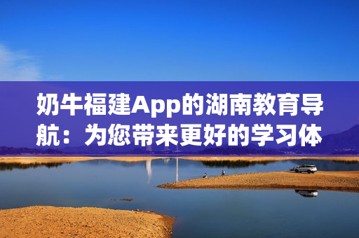奶牛福建App的湖南教育導(dǎo)航：為您帶來更好的學(xué)習(xí)體驗(yàn)