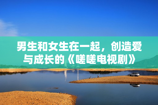 男生和女生在一起，創(chuàng)造愛與成長的《嗟嗟電視劇》