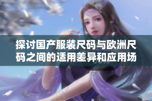 探討國產(chǎn)服裝尺碼與歐洲尺碼之間的適用差異和應(yīng)用場(chǎng)景
