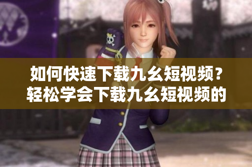 如何快速下載九幺短視頻？輕松學(xué)會(huì)下載九幺短視頻的方法