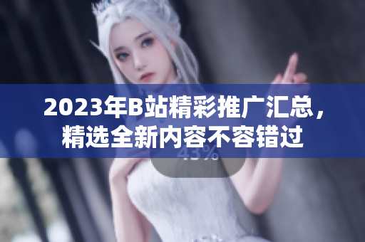 2023年B站精彩推廣匯總，精選全新內(nèi)容不容錯(cuò)過
