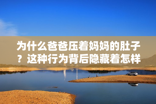 為什么爸爸壓著媽媽的肚子？這種行為背后隱藏著怎樣的原因和意圖？重新解讀這一現象