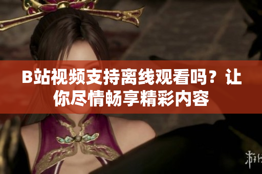 B站視頻支持離線觀看嗎？讓你盡情暢享精彩內(nèi)容