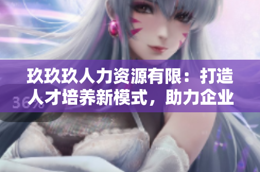 玖玖玖人力資源有限：打造人才培養(yǎng)新模式，助力企業(yè)發(fā)展