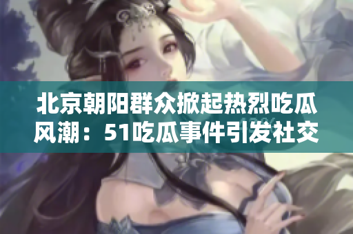 北京朝陽群眾掀起熱烈吃瓜風潮：51吃瓜事件引發(fā)社交討論