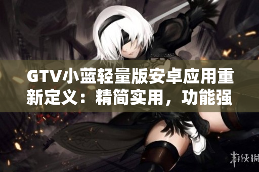 GTV小藍(lán)輕量版安卓應(yīng)用重新定義：精簡實用，功能強大