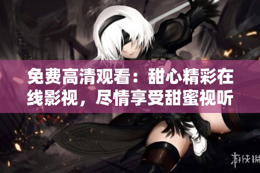免費高清觀看：甜心精彩在線影視，盡情享受甜蜜視聽盛宴