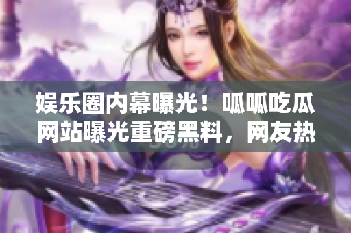 娛樂圈內(nèi)幕曝光！呱呱吃瓜網(wǎng)站曝光重磅黑料，網(wǎng)友熱議揭露明星內(nèi)幕