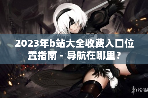 2023年b站大全收費入口位置指南 - 導航在哪里？