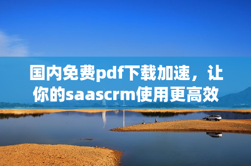 國(guó)內(nèi)免費(fèi)pdf下載加速，讓你的saascrm使用更高效