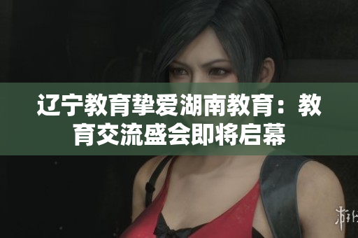 遼寧教育摯愛湖南教育：教育交流盛會即將啟幕