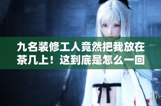 九名裝修工人竟然把我放在茶幾上！這到底是怎么一回事？