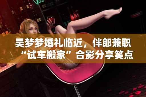 吳夢夢婚禮臨近，伴郎兼職“試車搬家”合影分享笑點滿滿