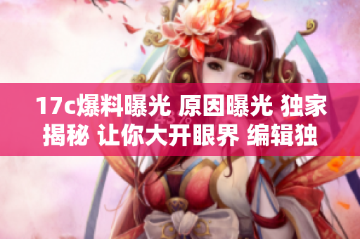 17c爆料曝光 原因曝光 獨(dú)家揭秘 讓你大開眼界 編輯獨(dú)家揭秘詳解真相
