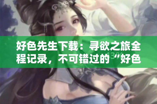好色先生下載：尋欲之旅全程記錄，不可錯過的“好色先生”完整版下載推薦