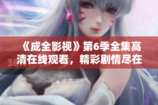 《成全影視》第6季全集高清在線觀看，精彩劇情盡在影視劇場